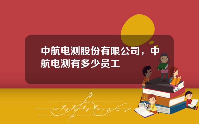 中航电测股份有限公司，中航电测有多少员工