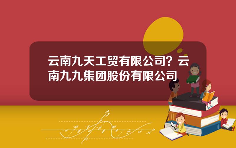 云南九天工贸有限公司？云南九九集团股份有限公司