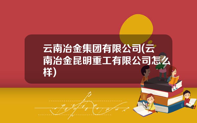 云南冶金集团有限公司(云南冶金昆明重工有限公司怎么样)