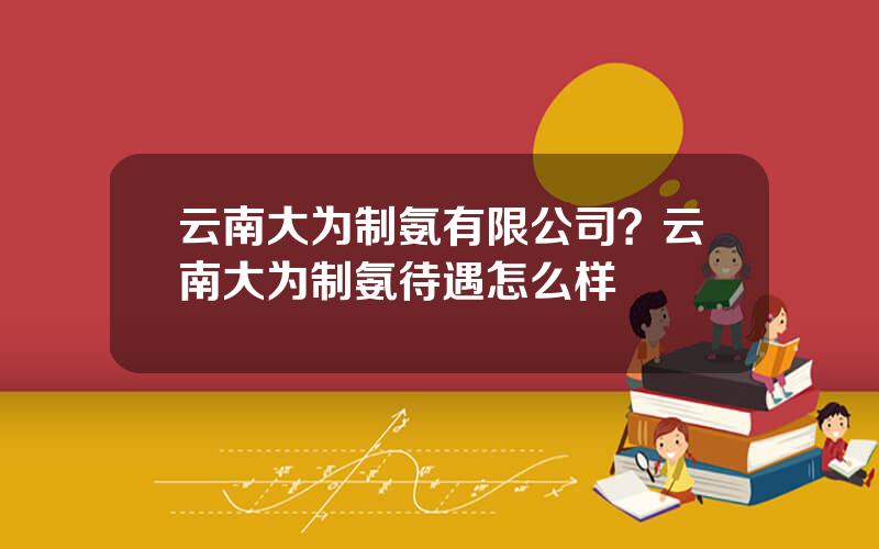 云南大为制氨有限公司？云南大为制氨待遇怎么样