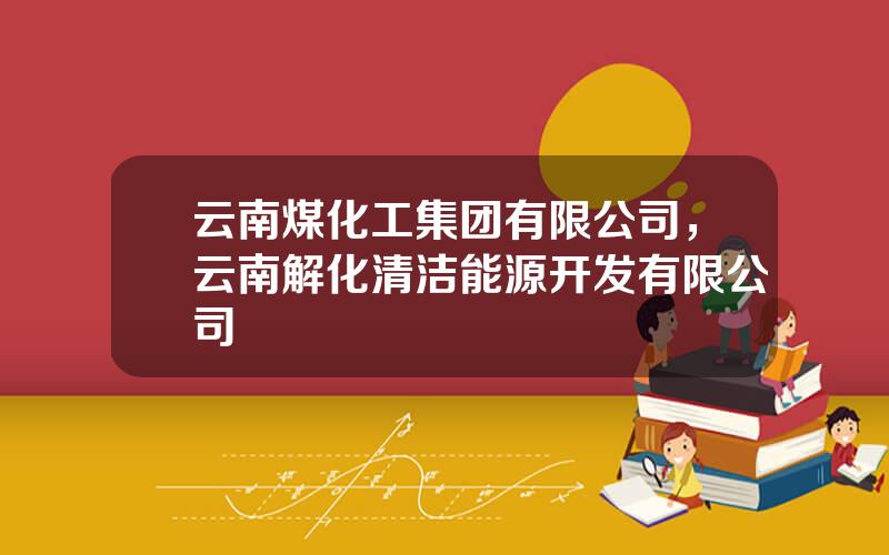 云南煤化工集团有限公司，云南解化清洁能源开发有限公司