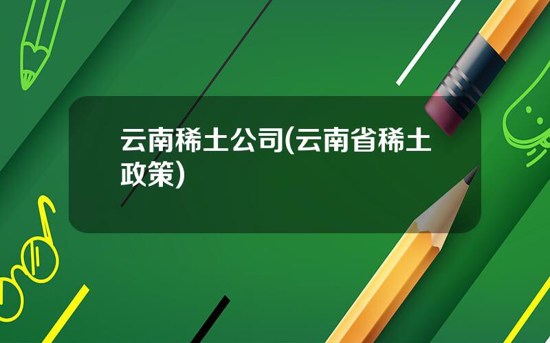 云南稀土公司(云南省稀土政策)