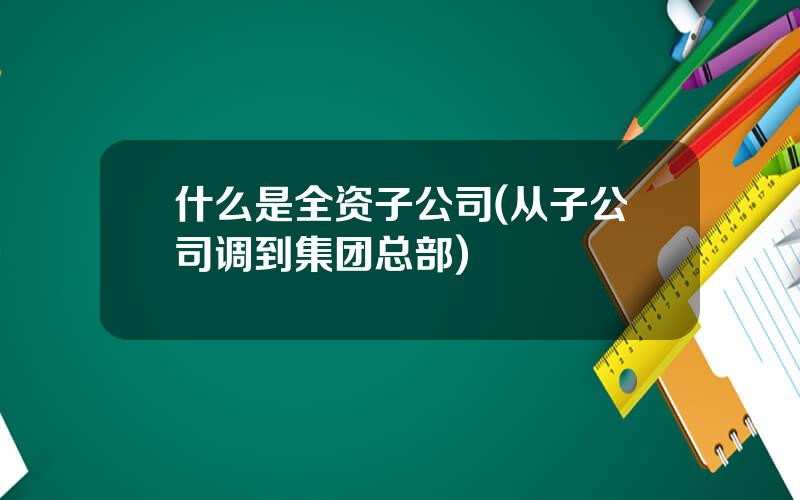 什么是全资子公司(从子公司调到集团总部)