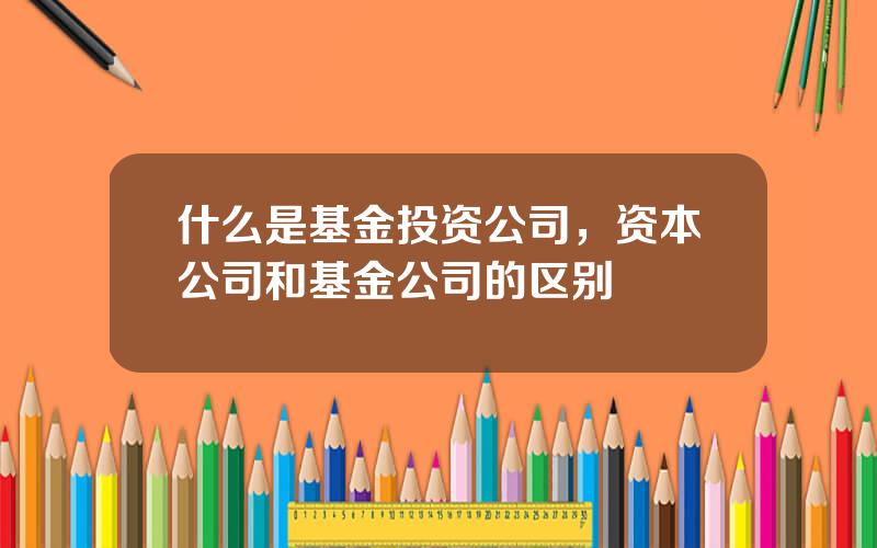 什么是基金投资公司，资本公司和基金公司的区别