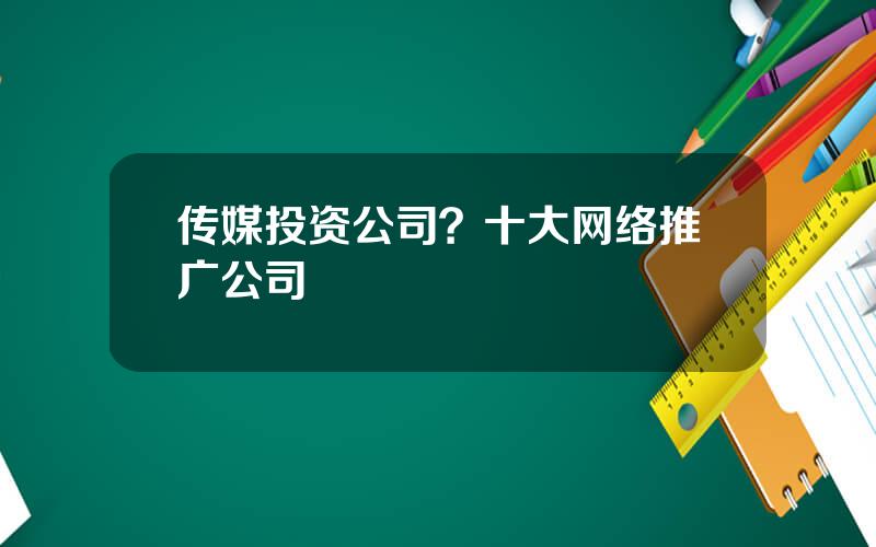 传媒投资公司？十大网络推广公司