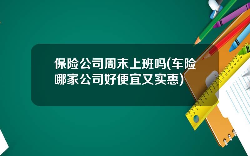保险公司周末上班吗(车险哪家公司好便宜又实惠)