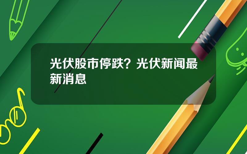 光伏股市停跌？光伏新闻最新消息