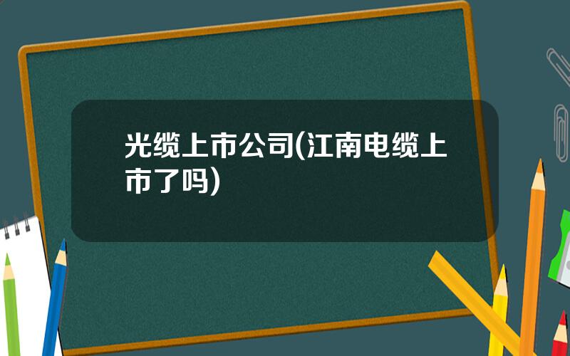 光缆上市公司(江南电缆上市了吗)