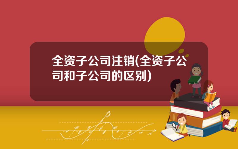 全资子公司注销(全资子公司和子公司的区别)