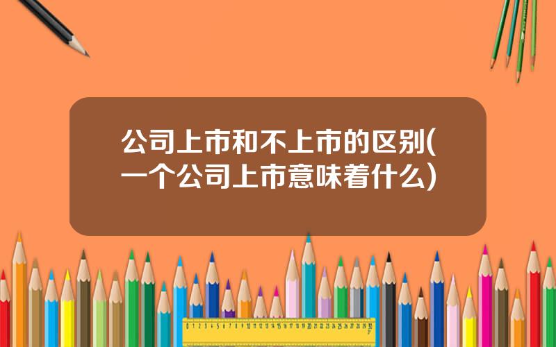 公司上市和不上市的区别(一个公司上市意味着什么)