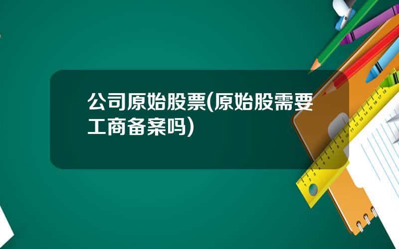 公司原始股票(原始股需要工商备案吗)