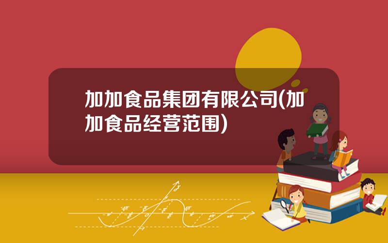 加加食品集团有限公司(加加食品经营范围)