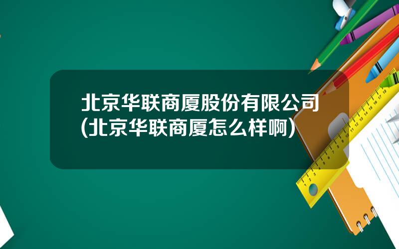 北京华联商厦股份有限公司(北京华联商厦怎么样啊)