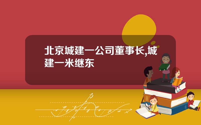 北京城建一公司董事长,城建一米继东