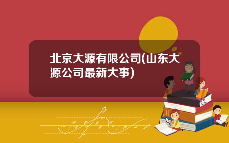北京大源有限公司(山东大源公司最新大事)