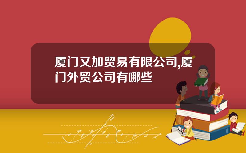 厦门又加贸易有限公司,厦门外贸公司有哪些