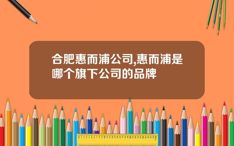合肥惠而浦公司,惠而浦是哪个旗下公司的品牌