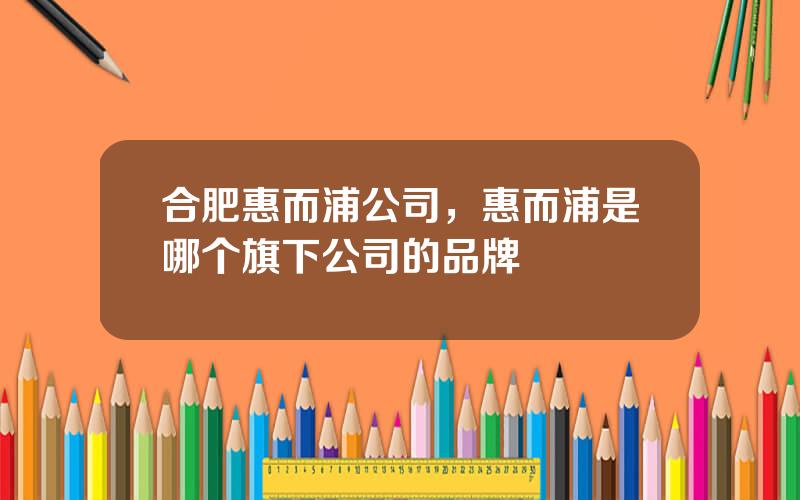 合肥惠而浦公司，惠而浦是哪个旗下公司的品牌