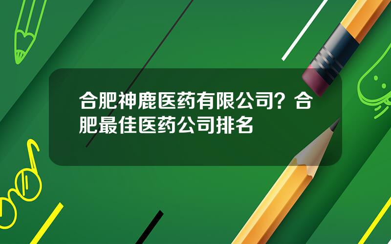 合肥神鹿医药有限公司？合肥最佳医药公司排名