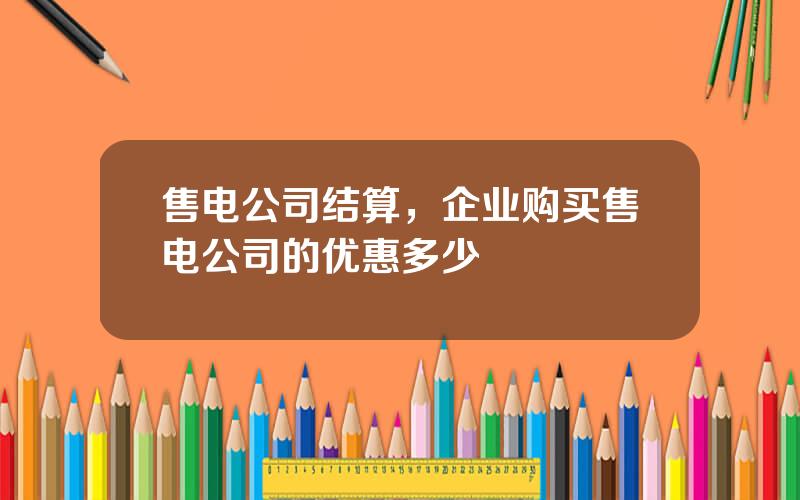 售电公司结算，企业购买售电公司的优惠多少