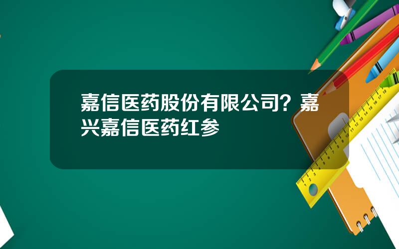嘉信医药股份有限公司？嘉兴嘉信医药红参