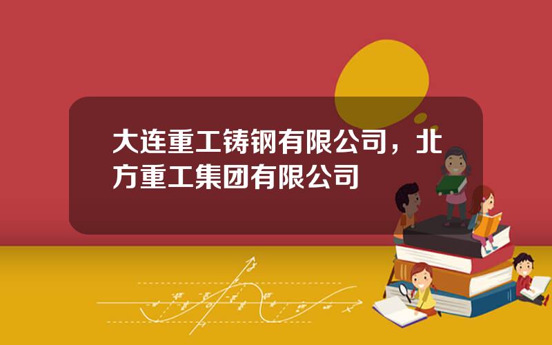 大连重工铸钢有限公司，北方重工集团有限公司