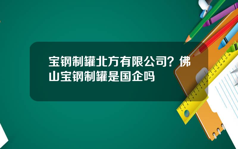 宝钢制罐北方有限公司？佛山宝钢制罐是国企吗