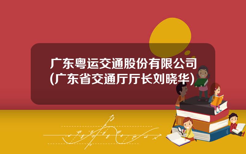 广东粤运交通股份有限公司(广东省交通厅厅长刘晓华)