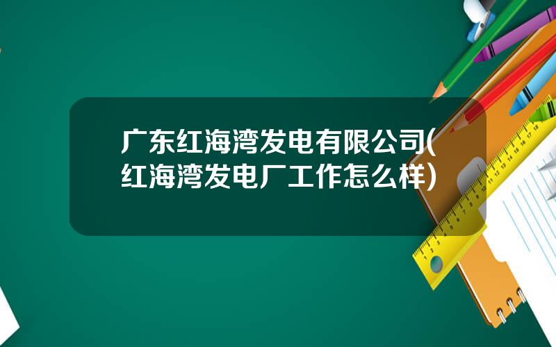 广东红海湾发电有限公司(红海湾发电厂工作怎么样)