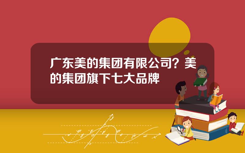 广东美的集团有限公司？美的集团旗下七大品牌