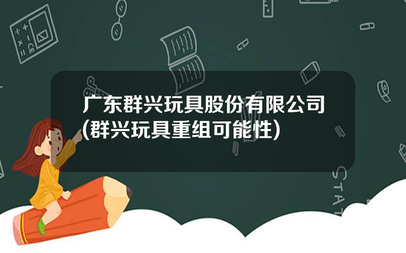 广东群兴玩具股份有限公司(群兴玩具重组可能性)