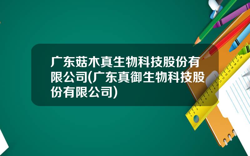 广东菇木真生物科技股份有限公司(广东真御生物科技股份有限公司)