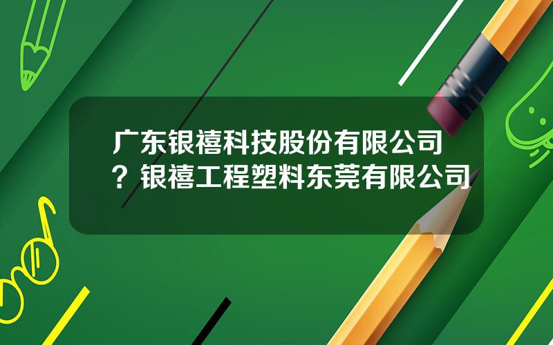 广东银禧科技股份有限公司？银禧工程塑料东莞有限公司