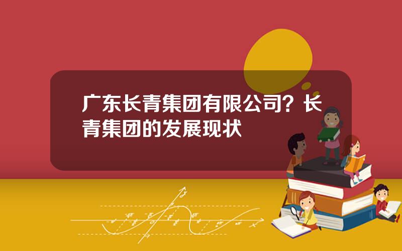 广东长青集团有限公司？长青集团的发展现状