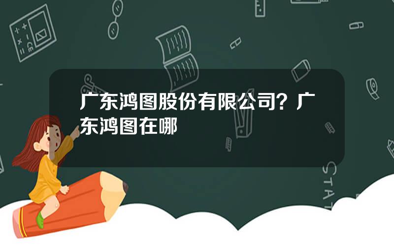 广东鸿图股份有限公司？广东鸿图在哪