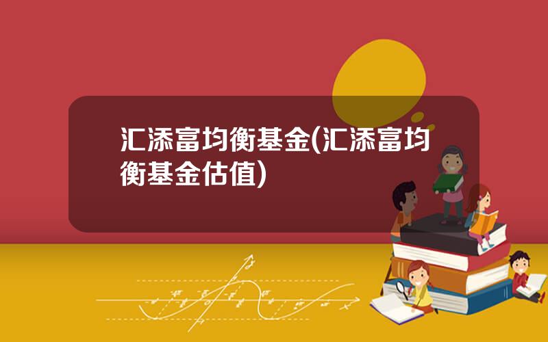 汇添富均衡基金(汇添富均衡基金估值)