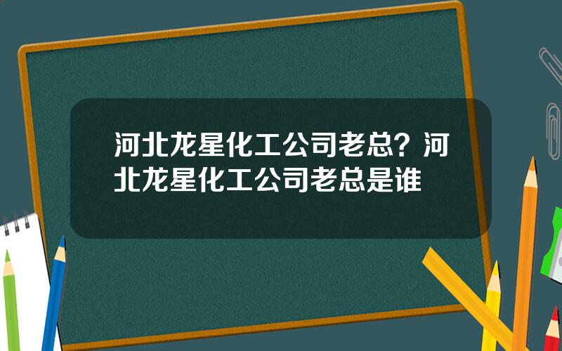 河北龙星化工公司老总？河北龙星化工公司老总是谁
