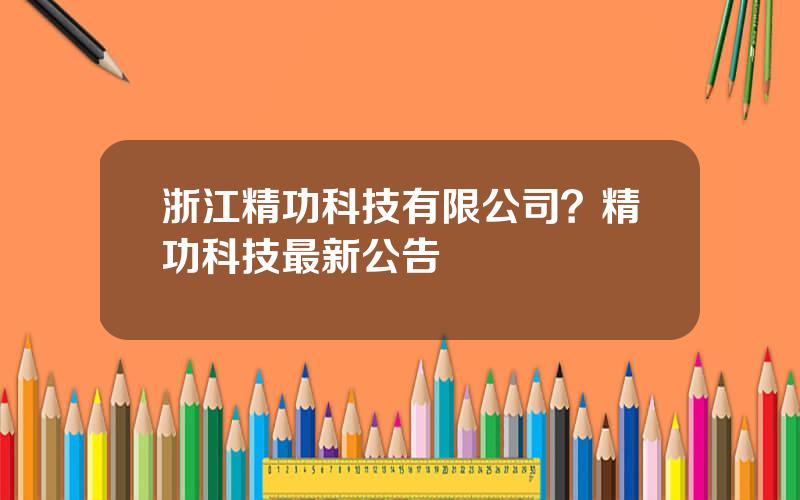 浙江精功科技有限公司？精功科技最新公告