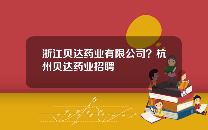 浙江贝达药业有限公司？杭州贝达药业招聘