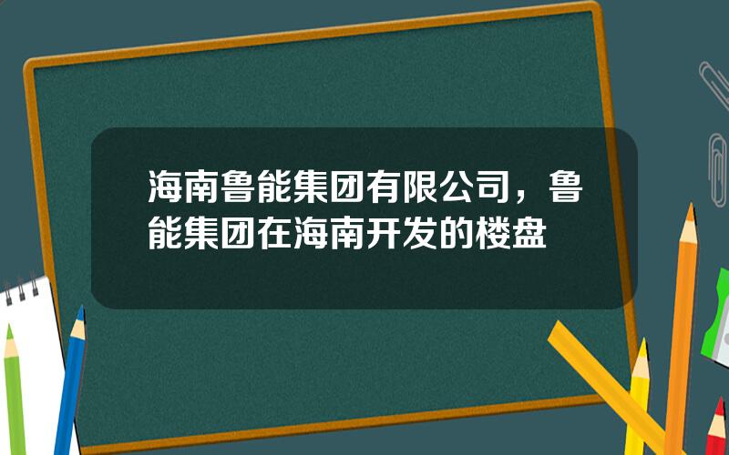 海南鲁能集团有限公司，鲁能集团在海南开发的楼盘