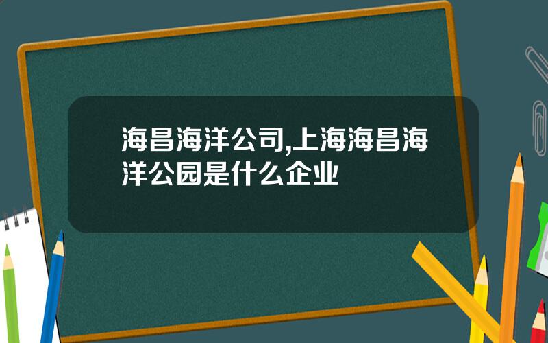 海昌海洋公司,上海海昌海洋公园是什么企业