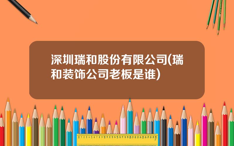 深圳瑞和股份有限公司(瑞和装饰公司老板是谁)
