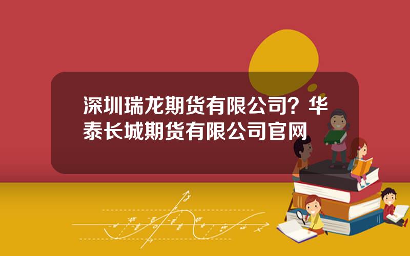 深圳瑞龙期货有限公司？华泰长城期货有限公司官网