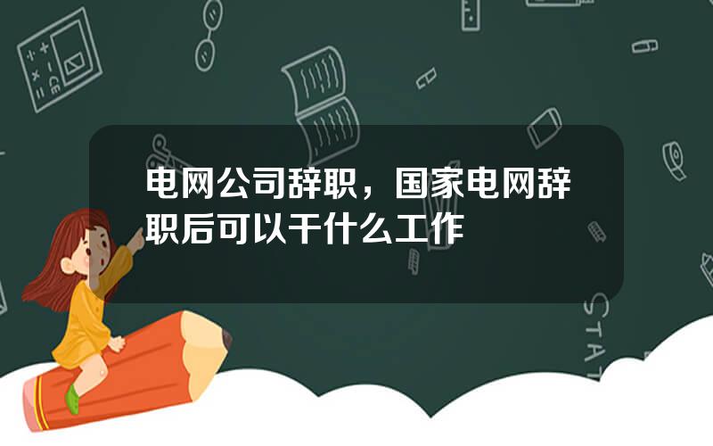 电网公司辞职，国家电网辞职后可以干什么工作