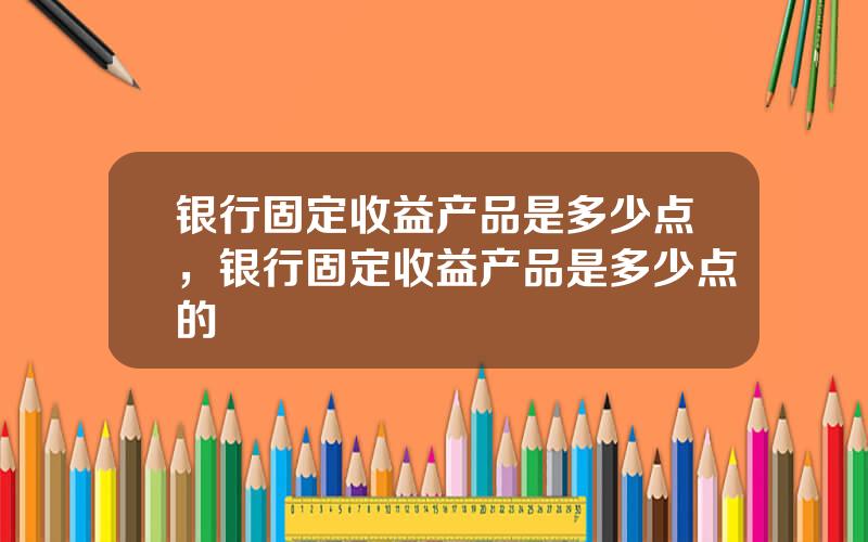 银行固定收益产品是多少点，银行固定收益产品是多少点的