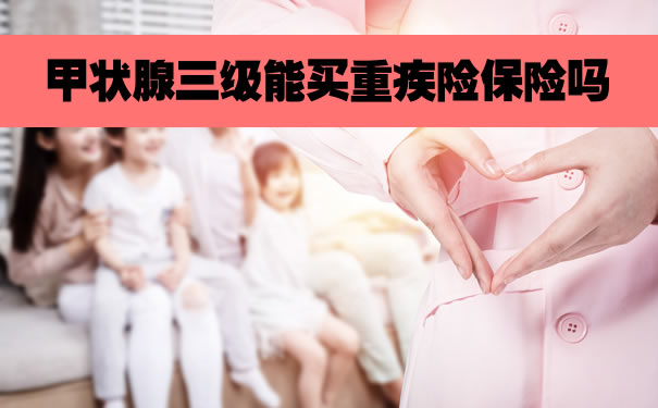 甲状腺三级能买重疾险保险吗?2022甲状腺癌可以买的重疾险